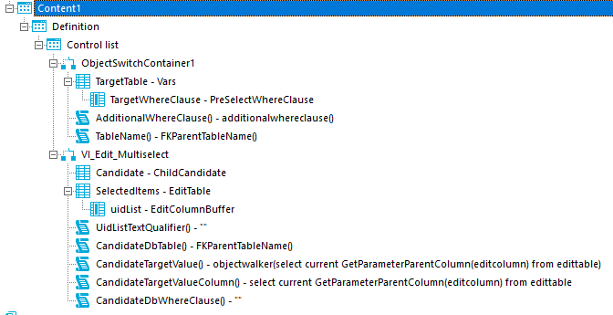 Contentl Definition Control list ObjectSWltchContainerI TargetTabIe - Vars TargetWhereCIause - PreselectWhereCIause AdditionalWhereCIauseO - additionalwhereclauseo TableNameO - FKParentTabIeNameO Candidate - ChildCandidate Selectedltems - EditTabIe uidList - EditCoIumn8uffer UidListTextQuaIifierO - CandidateDbTabIe0 - FKParentTabIeNameO CandidateTargetVaIueO - objectwalker(select current GetParameterParentCoIumn(editcoIumn) from editable) CandidateTargetVaIueCoIumnO - select current GetParameterParentCoIumn(editcoIumn) from editable CandidateDbWhereCIauseO - 